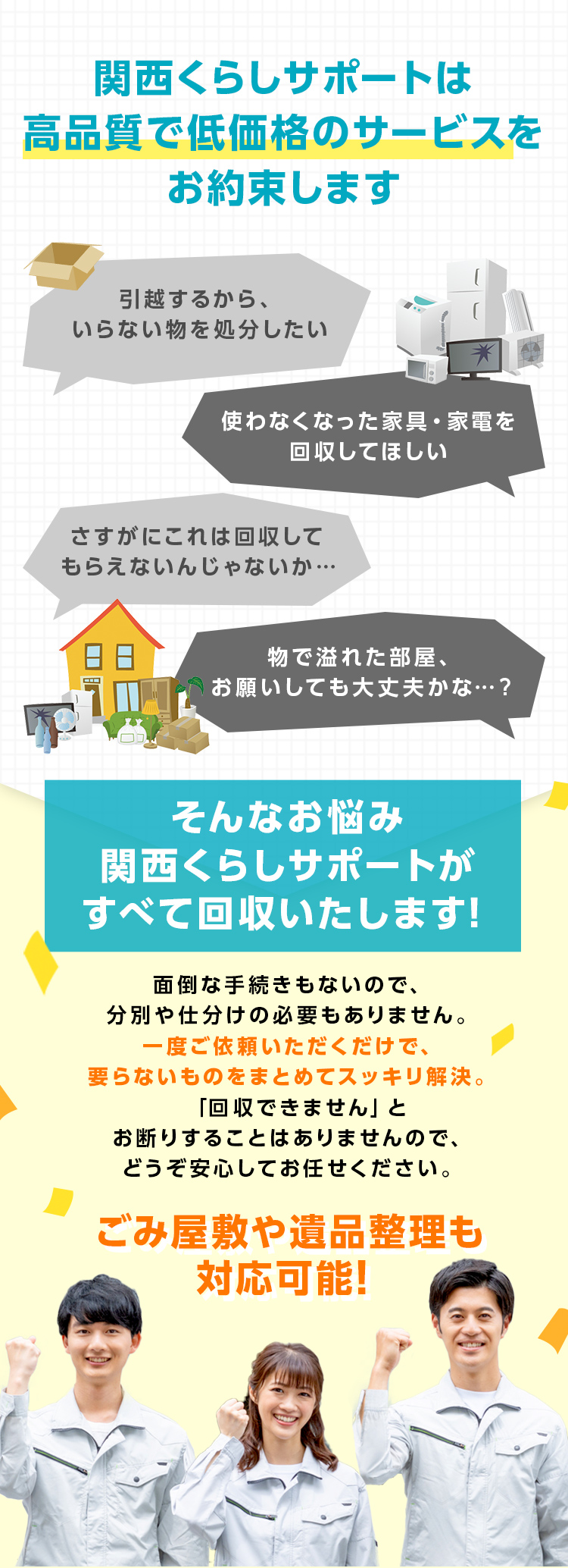 関西くらしサポートは高品質で低価格のサービスをお約束しますそんなお悩み関西くらしサポートがすべて回収いたします！面倒な手続きもないので、分別や仕分けの必要もありません。一度ご依頼いただくだけで、要らないものをまとめてスッキリ解決。「回収できません」とお断りすることはありませんので、どうぞ安心してお任せください。ごみ屋敷や遺品整理も対応可能！