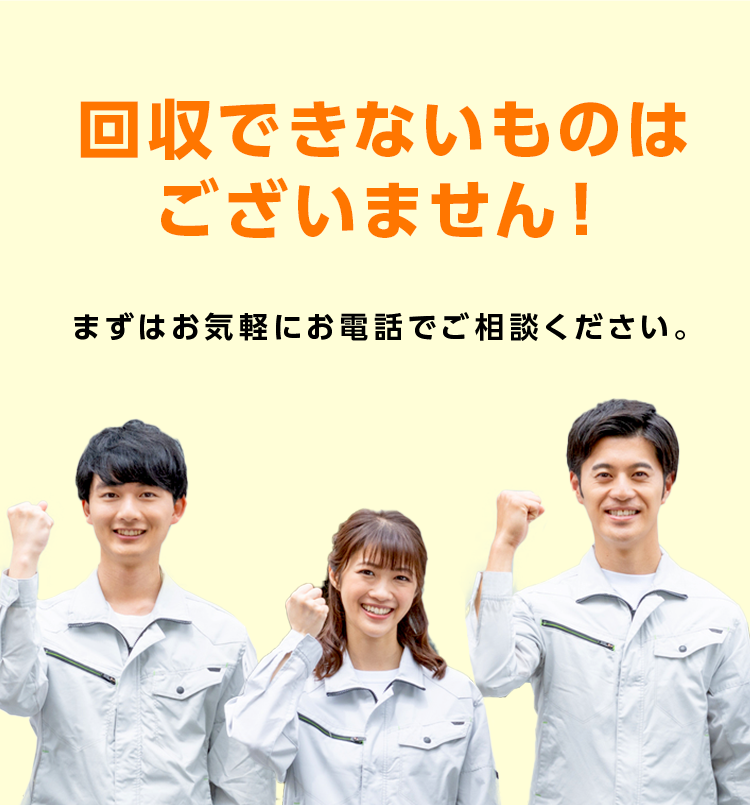 回収できないものはございません！まずは気軽にお電話でご相談ください
